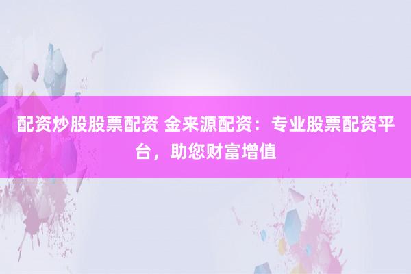 配资炒股股票配资 金来源配资：专业股票配资平台，助您财富增值