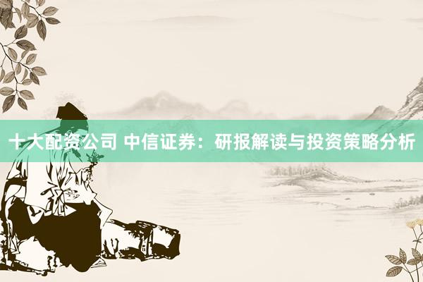 十大配资公司 中信证券：研报解读与投资策略分析