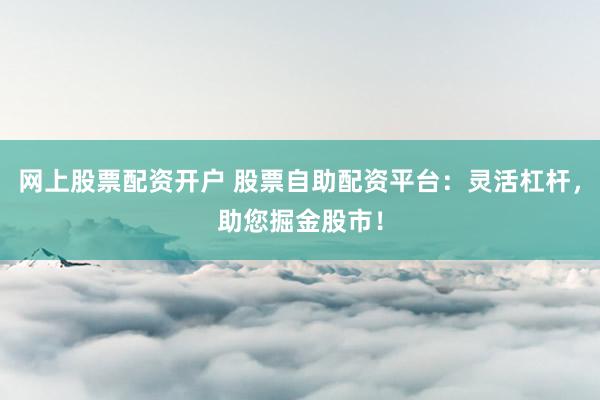 网上股票配资开户 股票自助配资平台：灵活杠杆，助您掘金股市！