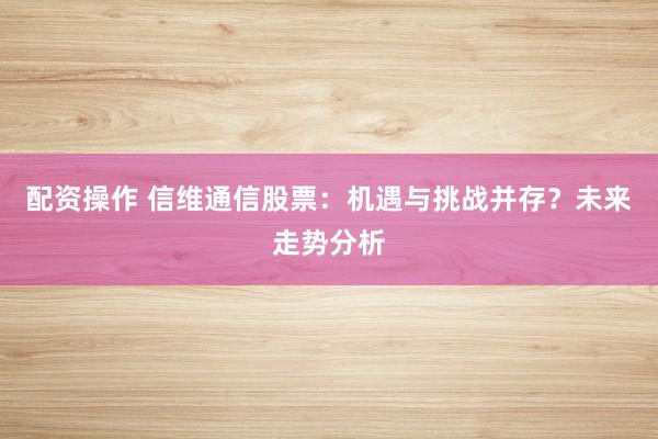 配资操作 信维通信股票：机遇与挑战并存？未来走势分析