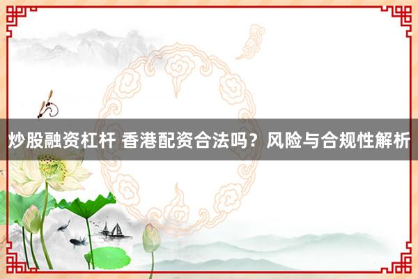 炒股融资杠杆 香港配资合法吗？风险与合规性解析