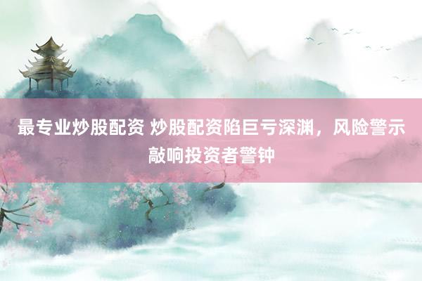 最专业炒股配资 炒股配资陷巨亏深渊，风险警示敲响投资者警钟