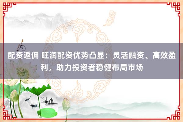 配资返佣 旺润配资优势凸显：灵活融资、高效盈利，助力投资者稳健布局市场