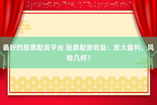 最好的股票配资平台 股票配资收益：放大盈利，风险几何？