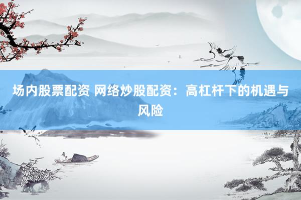 场内股票配资 网络炒股配资：高杠杆下的机遇与风险