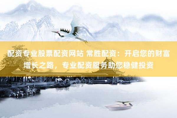 配资专业股票配资网站 常胜配资：开启您的财富增长之路，专业配资服务助您稳健投资