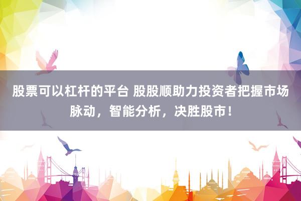 股票可以杠杆的平台 股股顺助力投资者把握市场脉动，智能分析，决胜股市！