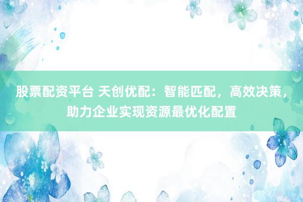 股票配资平台 天创优配：智能匹配，高效决策，助力企业实现资源最优化配置