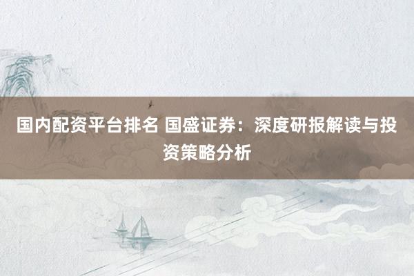 国内配资平台排名 国盛证券：深度研报解读与投资策略分析