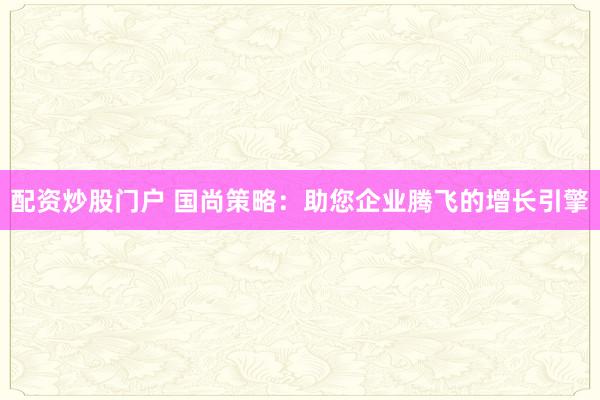 配资炒股门户 国尚策略：助您企业腾飞的增长引擎