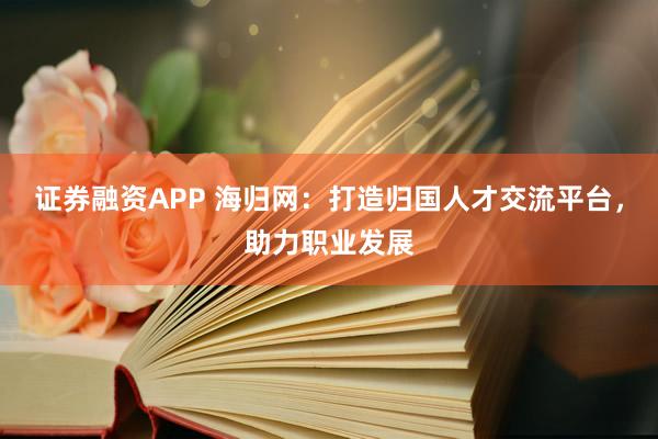 证券融资APP 海归网：打造归国人才交流平台，助力职业发展