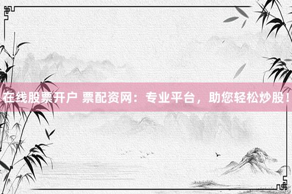 在线股票开户 票配资网：专业平台，助您轻松炒股！