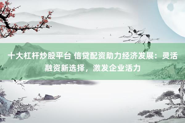 十大杠杆炒股平台 信贷配资助力经济发展：灵活融资新选择，激发企业活力
