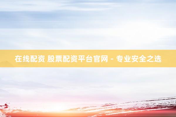 在线配资 股票配资平台官网 - 专业安全之选