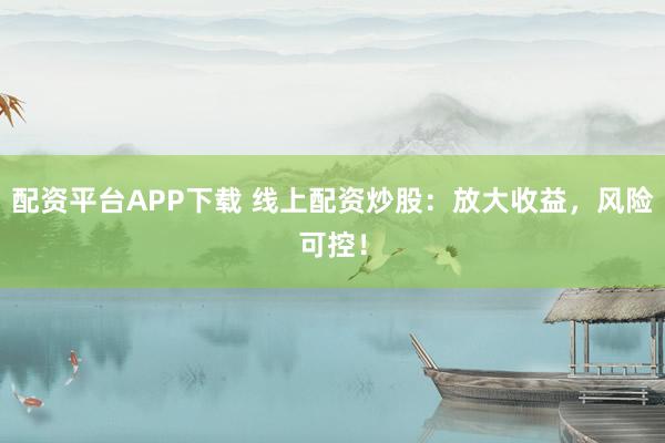 配资平台APP下载 线上配资炒股：放大收益，风险可控！