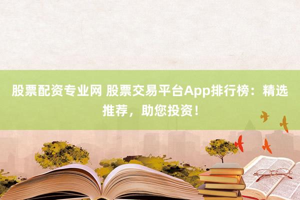 股票配资专业网 股票交易平台App排行榜：精选推荐，助您投资！