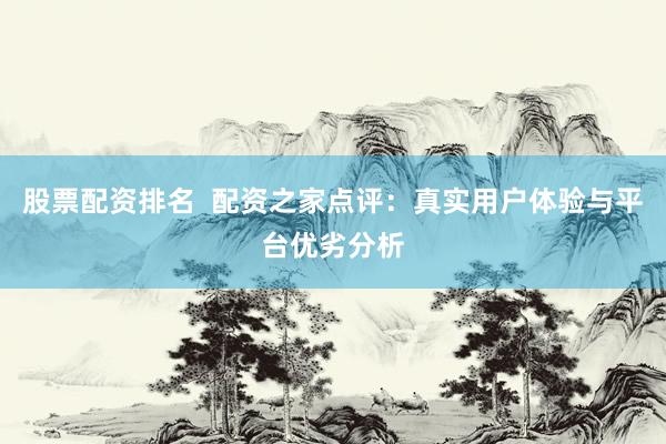 股票配资排名  配资之家点评：真实用户体验与平台优劣分析
