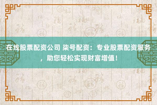 在线股票配资公司 柒号配资：专业股票配资服务，助您轻松实现财富增值！