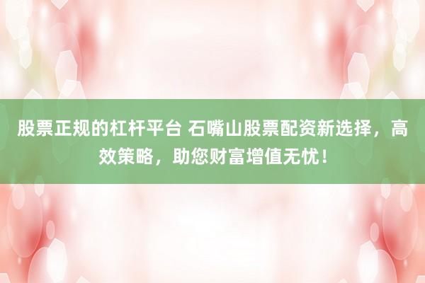 股票正规的杠杆平台 石嘴山股票配资新选择，高效策略，助您财富增值无忧！