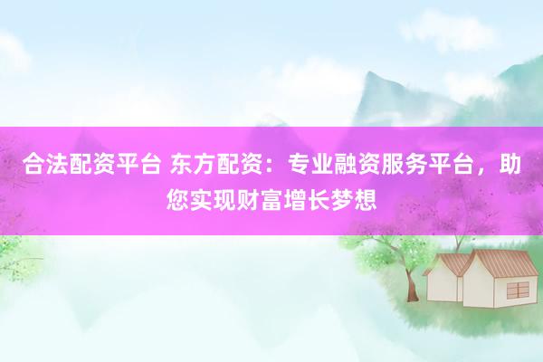 合法配资平台 东方配资：专业融资服务平台，助您实现财富增长梦想