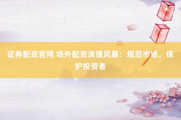证券配资官网 场外配资清理风暴：规范市场，保护投资者