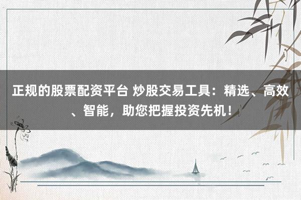 正规的股票配资平台 炒股交易工具：精选、高效、智能，助您把握投资先机！