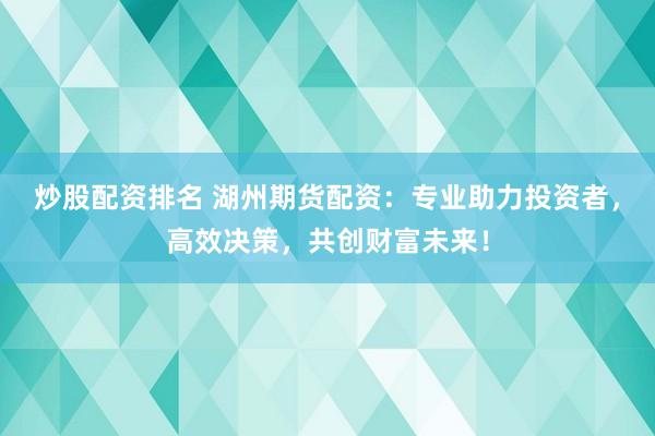 炒股配资排名 湖州期货配资：专业助力投资者，高效决策，共创财富未来！