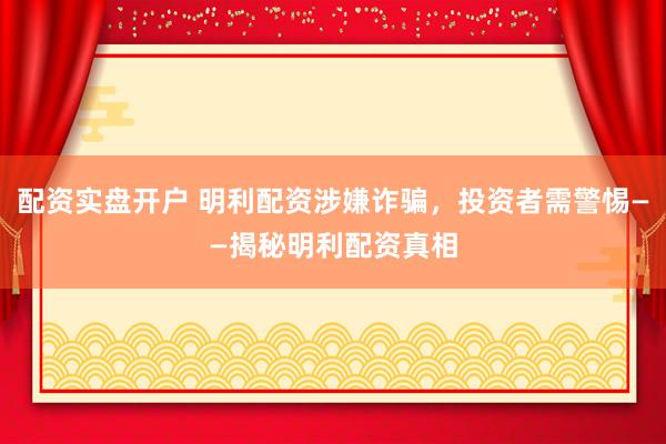 配资实盘开户 明利配资涉嫌诈骗，投资者需警惕——揭秘明利配资真相