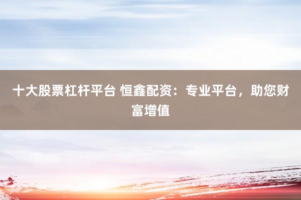十大股票杠杆平台 恒鑫配资：专业平台，助您财富增值