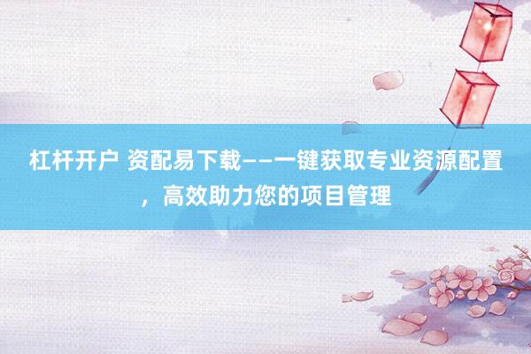 杠杆开户 资配易下载——一键获取专业资源配置，高效助力您的项目管理