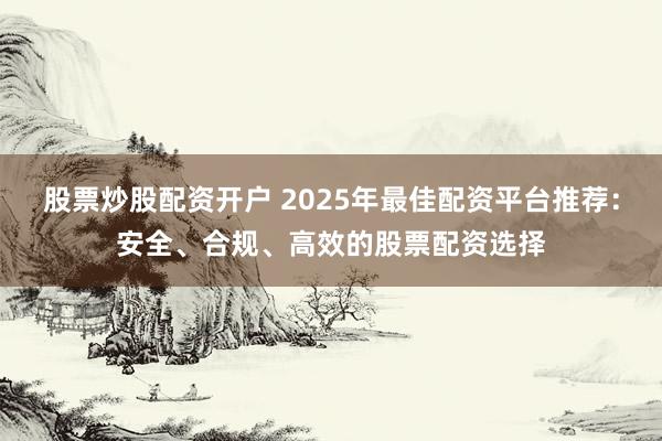 股票炒股配资开户 2025年最佳配资平台推荐：安全、合规、高效的股票配资选择