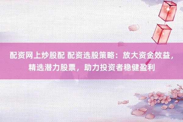 配资网上炒股配 配资选股策略：放大资金效益，精选潜力股票，助力投资者稳健盈利