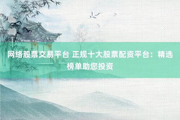 网络股票交易平台 正规十大股票配资平台：精选榜单助您投资