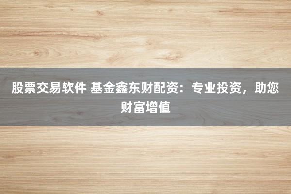 股票交易软件 基金鑫东财配资：专业投资，助您财富增值