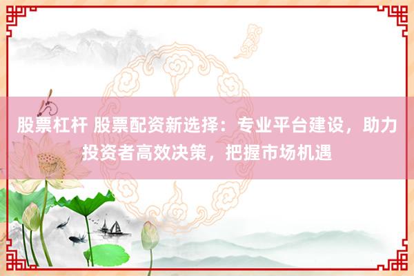 股票杠杆 股票配资新选择：专业平台建设，助力投资者高效决策，把握市场机遇