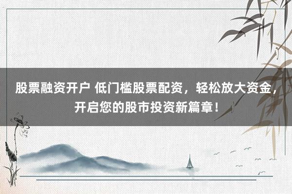 股票融资开户 低门槛股票配资，轻松放大资金，开启您的股市投资新篇章！