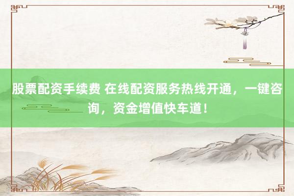 股票配资手续费 在线配资服务热线开通，一键咨询，资金增值快车道！