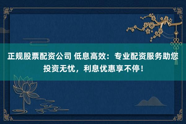 正规股票配资公司 低息高效：专业配资服务助您投资无忧，利息优惠享不停！