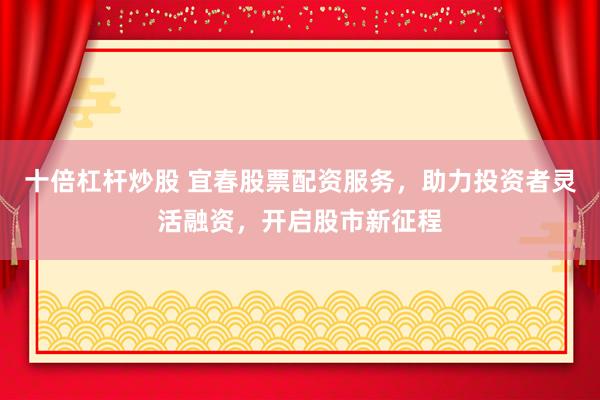 十倍杠杆炒股 宜春股票配资服务，助力投资者灵活融资，开启股市新征程