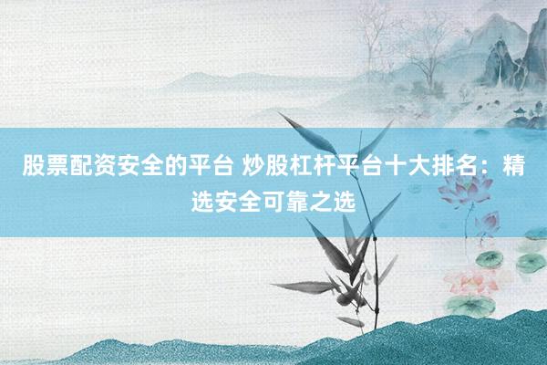 股票配资安全的平台 炒股杠杆平台十大排名：精选安全可靠之选