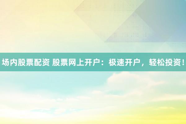 场内股票配资 股票网上开户：极速开户，轻松投资！
