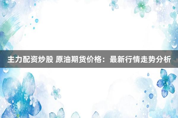 主力配资炒股 原油期货价格：最新行情走势分析