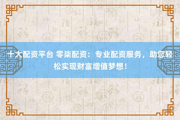 十大配资平台 零柒配资：专业配资服务，助您轻松实现财富增值梦想！