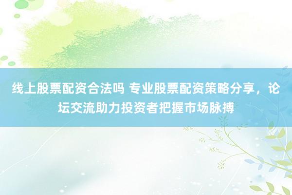 线上股票配资合法吗 专业股票配资策略分享，论坛交流助力投资者把握市场脉搏