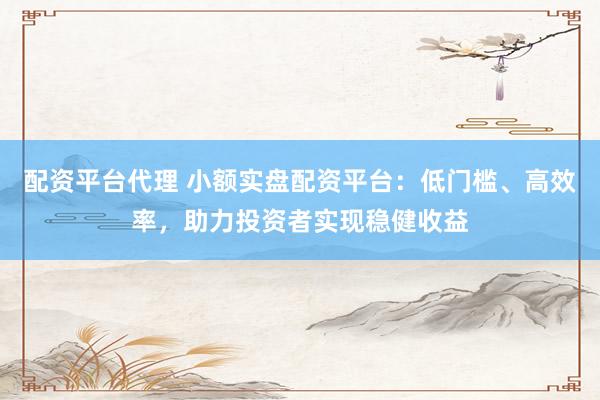 配资平台代理 小额实盘配资平台：低门槛、高效率，助力投资者实现稳健收益