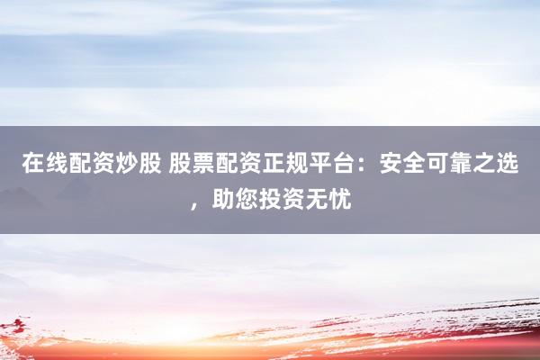 在线配资炒股 股票配资正规平台：安全可靠之选，助您投资无忧