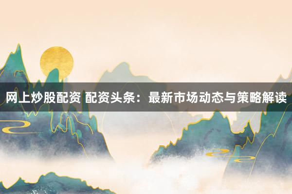 网上炒股配资 配资头条：最新市场动态与策略解读