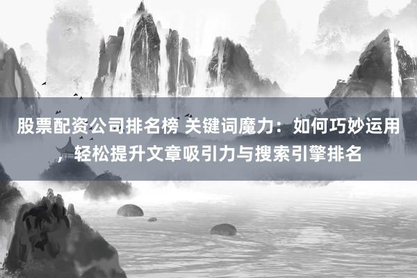 股票配资公司排名榜 关键词魔力：如何巧妙运用，轻松提升文章吸引力与搜索引擎排名