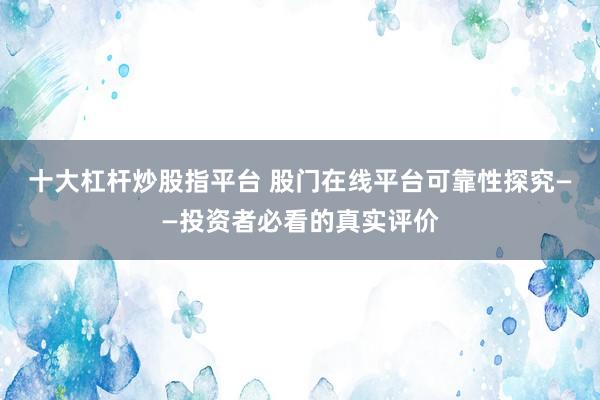 十大杠杆炒股指平台 股门在线平台可靠性探究——投资者必看的真实评价