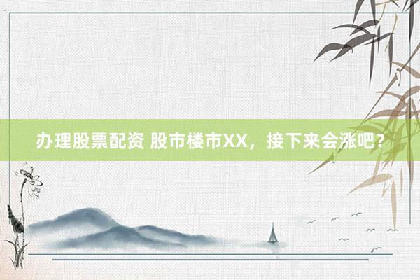 办理股票配资 股市楼市XX，接下来会涨吧？